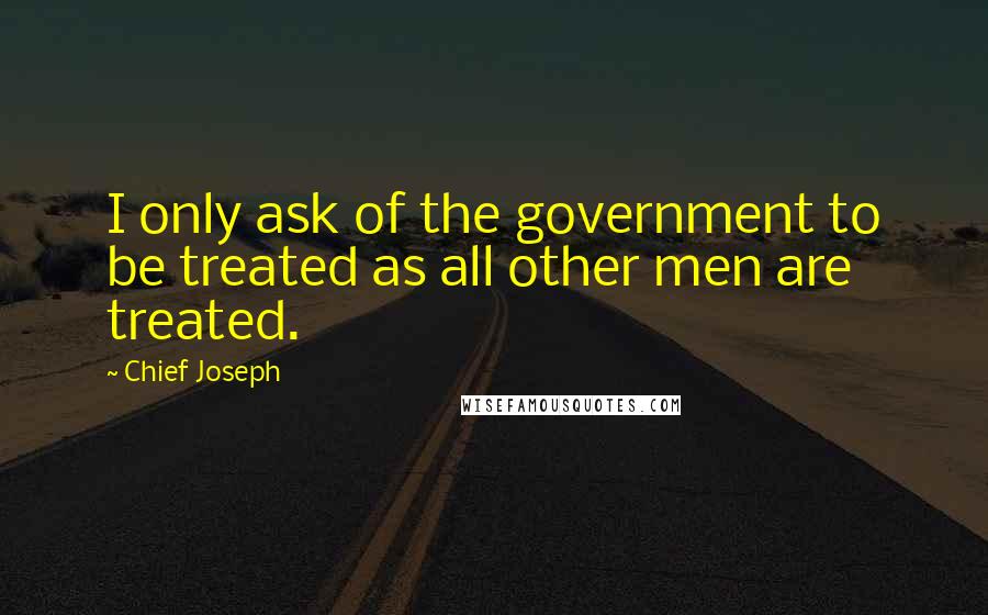 Chief Joseph Quotes: I only ask of the government to be treated as all other men are treated.