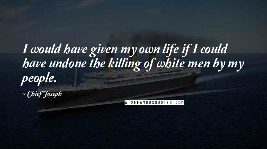 Chief Joseph Quotes: I would have given my own life if I could have undone the killing of white men by my people.