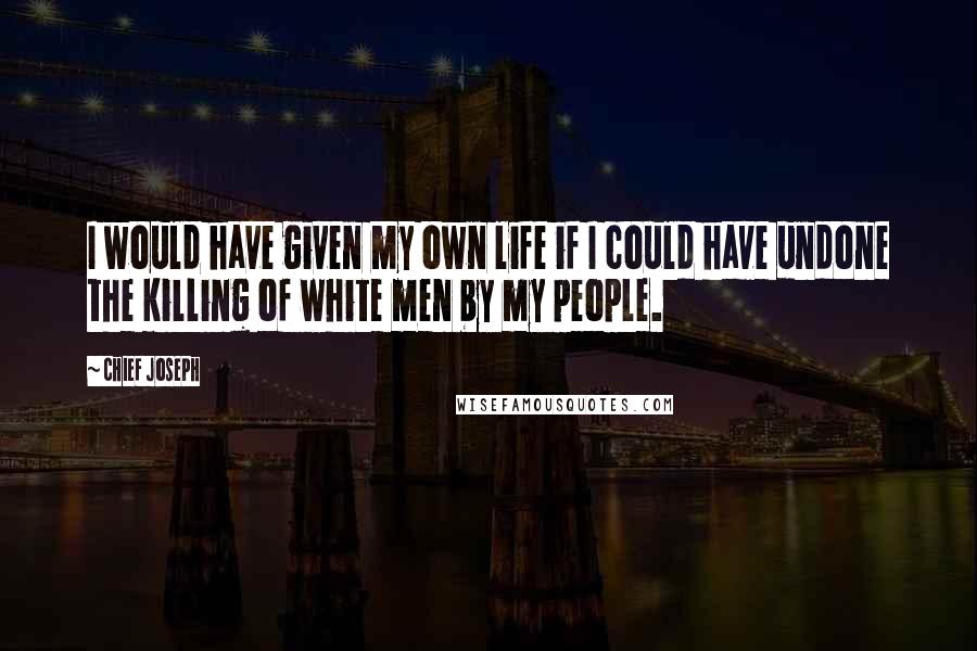 Chief Joseph Quotes: I would have given my own life if I could have undone the killing of white men by my people.