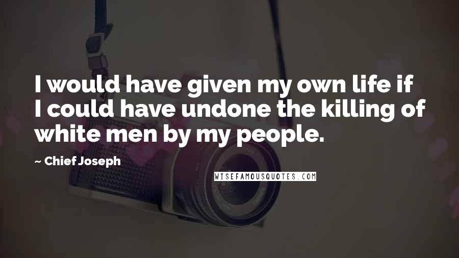 Chief Joseph Quotes: I would have given my own life if I could have undone the killing of white men by my people.