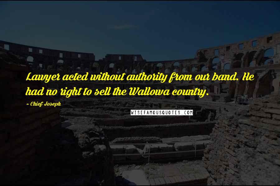 Chief Joseph Quotes: Lawyer acted without authority from our band. He had no right to sell the Wallowa country.
