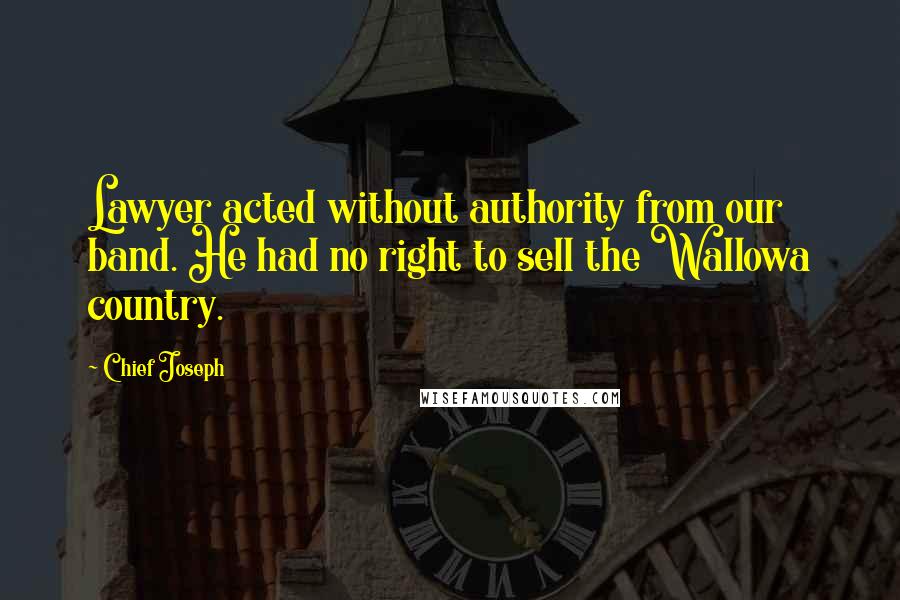 Chief Joseph Quotes: Lawyer acted without authority from our band. He had no right to sell the Wallowa country.