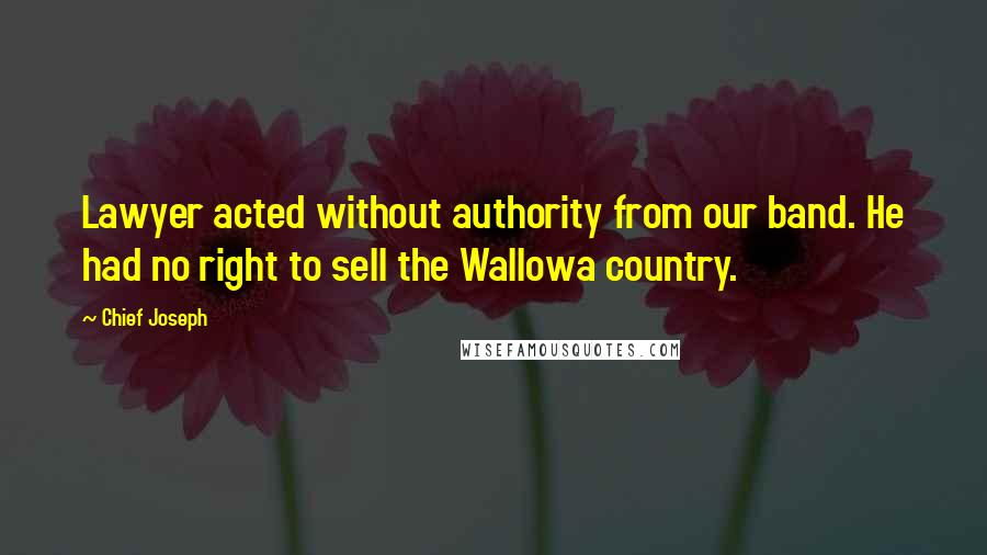 Chief Joseph Quotes: Lawyer acted without authority from our band. He had no right to sell the Wallowa country.