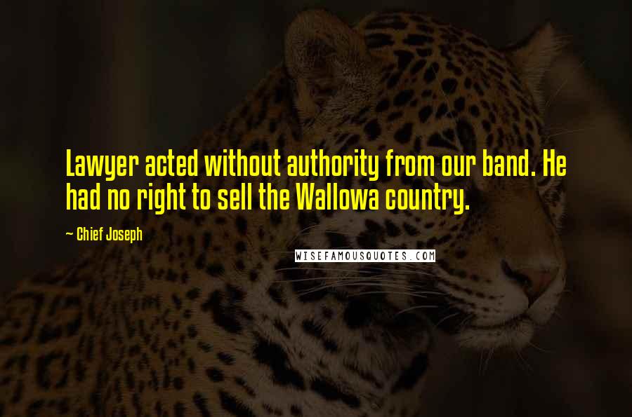 Chief Joseph Quotes: Lawyer acted without authority from our band. He had no right to sell the Wallowa country.