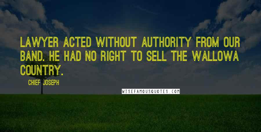 Chief Joseph Quotes: Lawyer acted without authority from our band. He had no right to sell the Wallowa country.