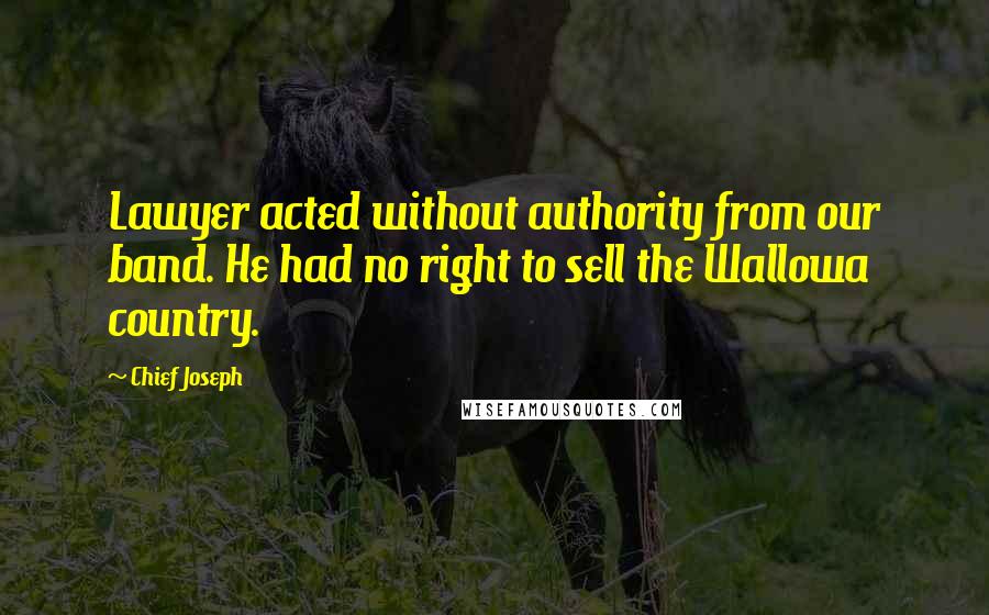 Chief Joseph Quotes: Lawyer acted without authority from our band. He had no right to sell the Wallowa country.