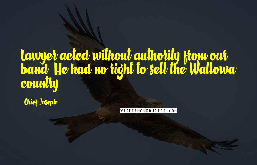 Chief Joseph Quotes: Lawyer acted without authority from our band. He had no right to sell the Wallowa country.