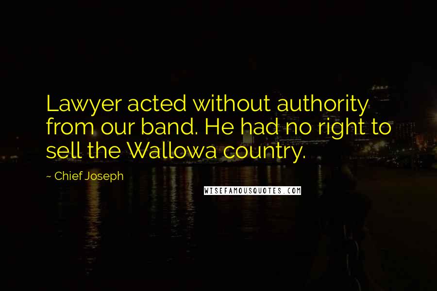 Chief Joseph Quotes: Lawyer acted without authority from our band. He had no right to sell the Wallowa country.