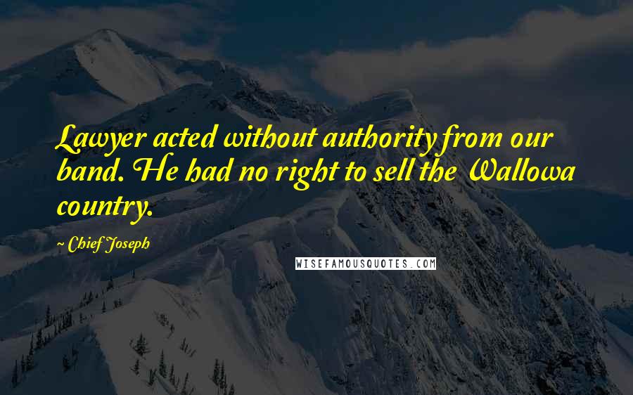 Chief Joseph Quotes: Lawyer acted without authority from our band. He had no right to sell the Wallowa country.