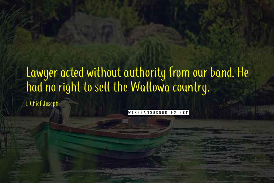 Chief Joseph Quotes: Lawyer acted without authority from our band. He had no right to sell the Wallowa country.