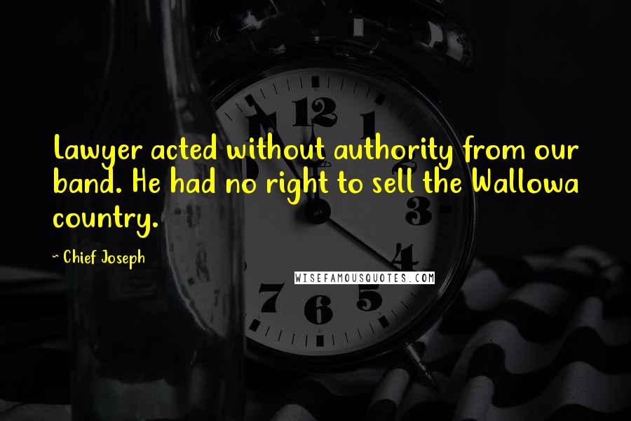 Chief Joseph Quotes: Lawyer acted without authority from our band. He had no right to sell the Wallowa country.