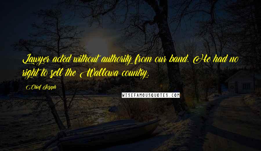 Chief Joseph Quotes: Lawyer acted without authority from our band. He had no right to sell the Wallowa country.