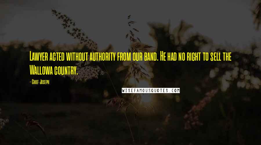 Chief Joseph Quotes: Lawyer acted without authority from our band. He had no right to sell the Wallowa country.