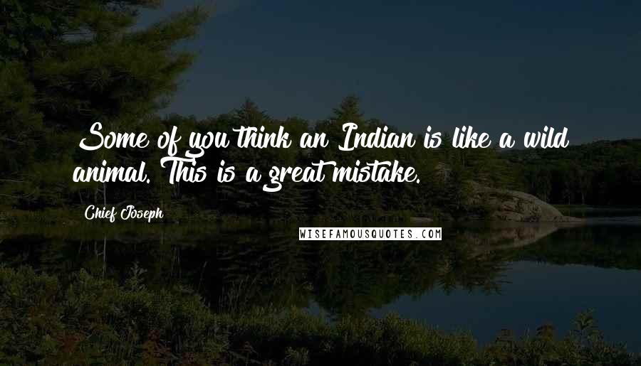 Chief Joseph Quotes: Some of you think an Indian is like a wild animal. This is a great mistake.