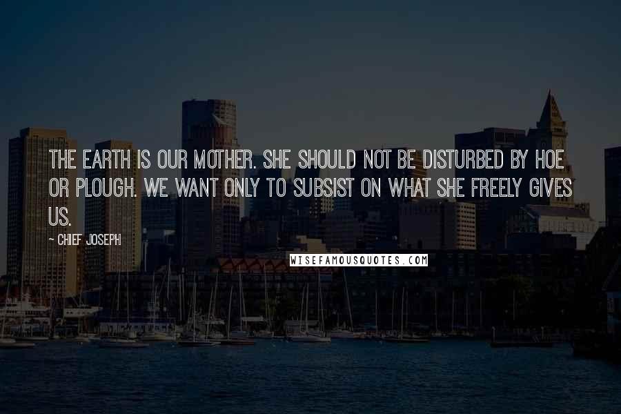 Chief Joseph Quotes: The earth is our mother. She should not be disturbed by hoe or plough. We want only to subsist on what she freely gives us.