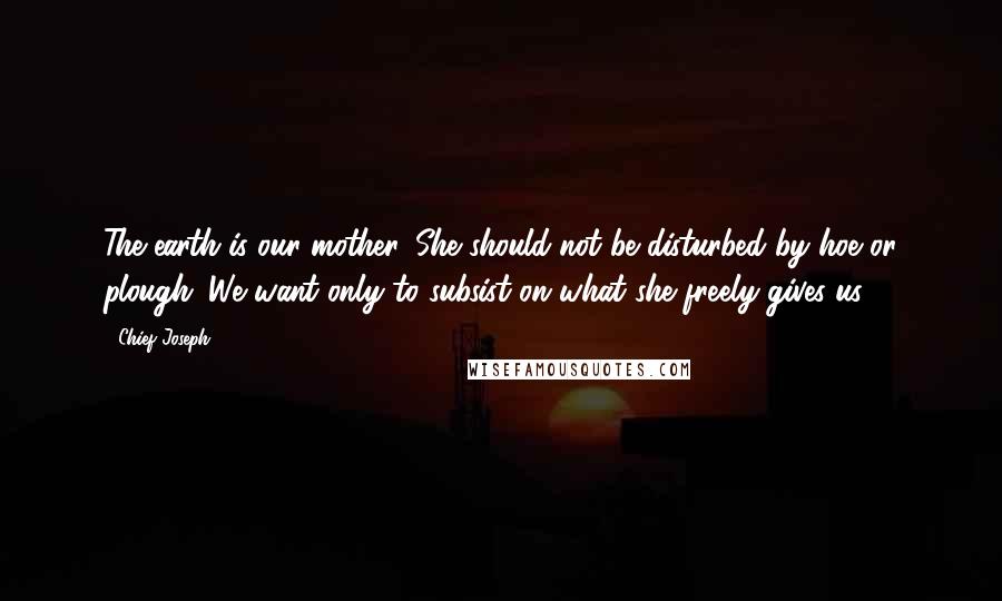 Chief Joseph Quotes: The earth is our mother. She should not be disturbed by hoe or plough. We want only to subsist on what she freely gives us.