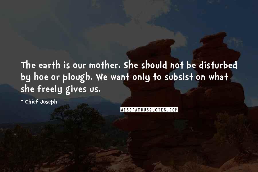 Chief Joseph Quotes: The earth is our mother. She should not be disturbed by hoe or plough. We want only to subsist on what she freely gives us.