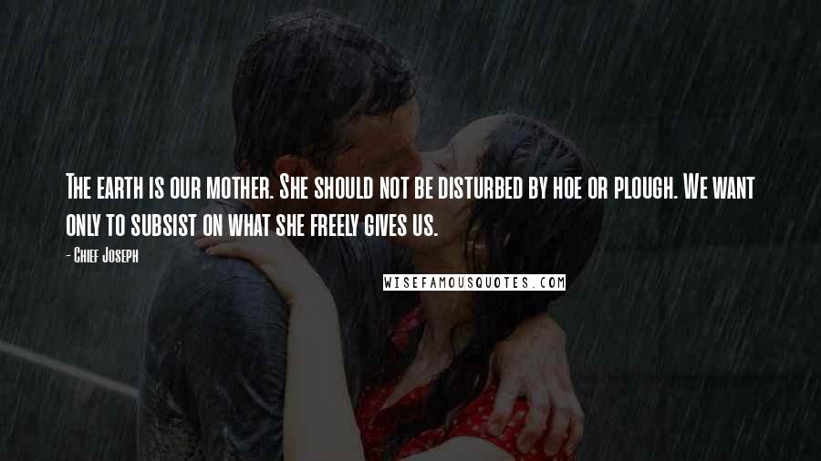 Chief Joseph Quotes: The earth is our mother. She should not be disturbed by hoe or plough. We want only to subsist on what she freely gives us.