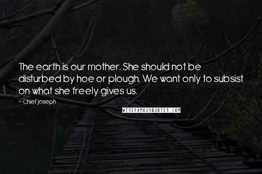 Chief Joseph Quotes: The earth is our mother. She should not be disturbed by hoe or plough. We want only to subsist on what she freely gives us.