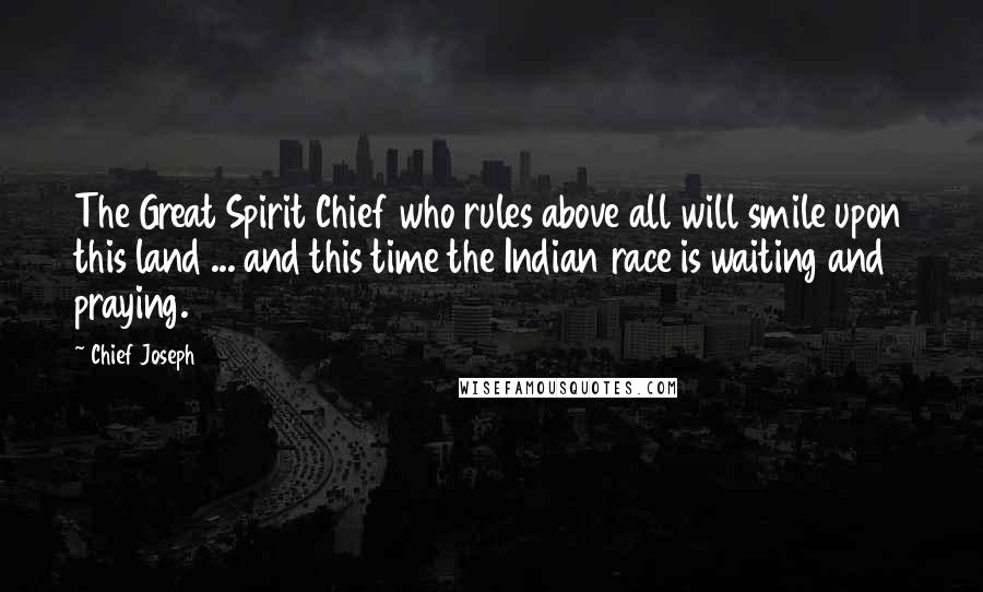 Chief Joseph Quotes: The Great Spirit Chief who rules above all will smile upon this land ... and this time the Indian race is waiting and praying.