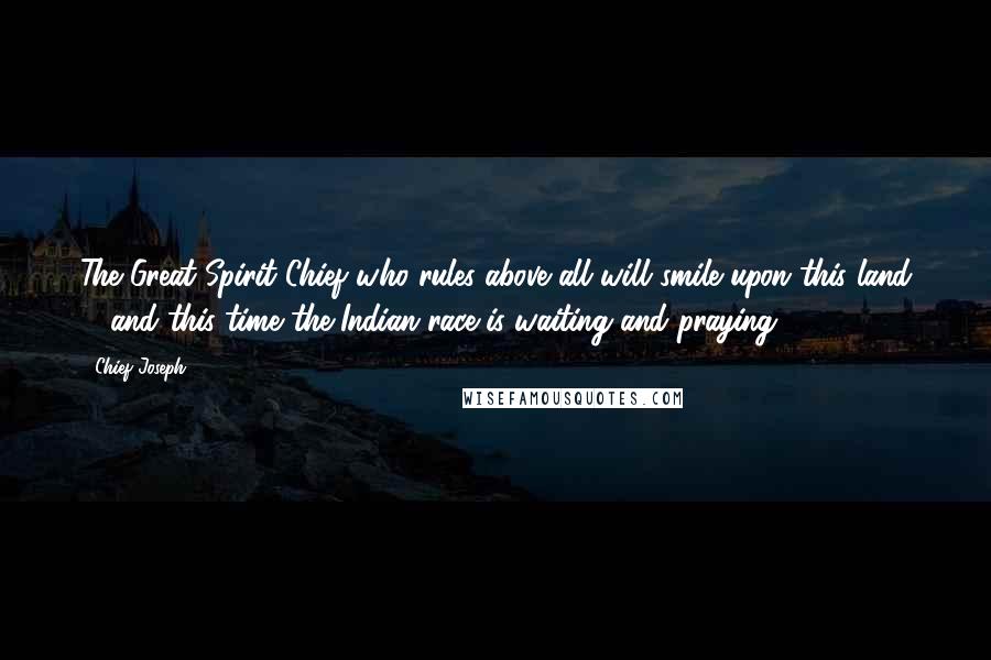 Chief Joseph Quotes: The Great Spirit Chief who rules above all will smile upon this land ... and this time the Indian race is waiting and praying.