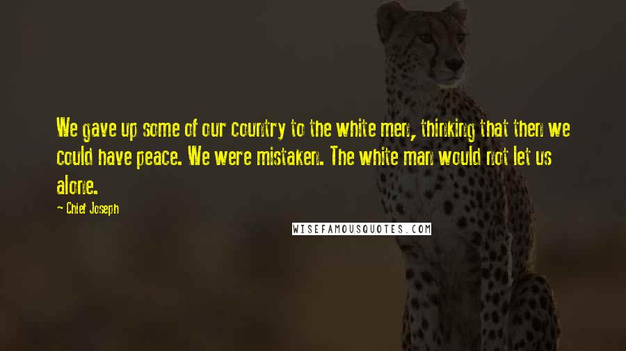 Chief Joseph Quotes: We gave up some of our country to the white men, thinking that then we could have peace. We were mistaken. The white man would not let us alone.