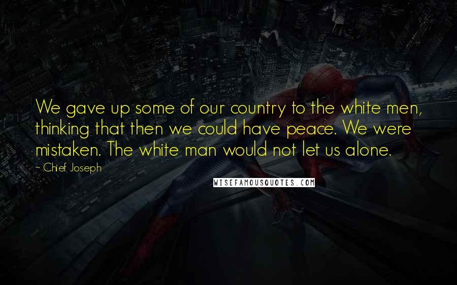 Chief Joseph Quotes: We gave up some of our country to the white men, thinking that then we could have peace. We were mistaken. The white man would not let us alone.