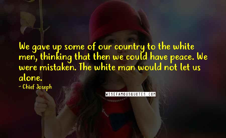 Chief Joseph Quotes: We gave up some of our country to the white men, thinking that then we could have peace. We were mistaken. The white man would not let us alone.