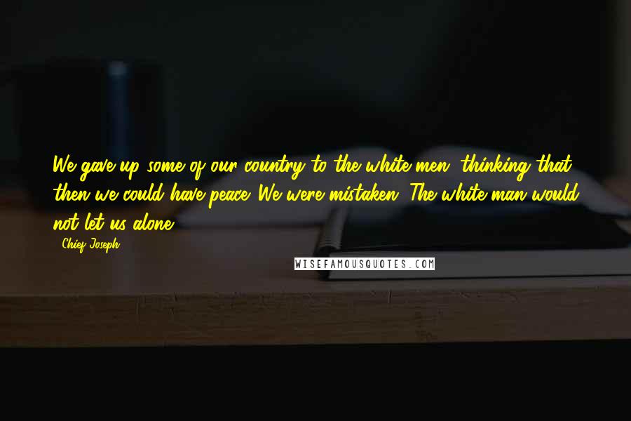 Chief Joseph Quotes: We gave up some of our country to the white men, thinking that then we could have peace. We were mistaken. The white man would not let us alone.