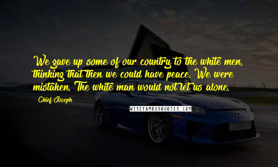 Chief Joseph Quotes: We gave up some of our country to the white men, thinking that then we could have peace. We were mistaken. The white man would not let us alone.