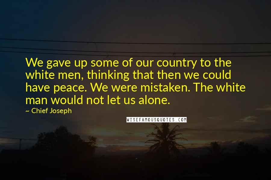 Chief Joseph Quotes: We gave up some of our country to the white men, thinking that then we could have peace. We were mistaken. The white man would not let us alone.