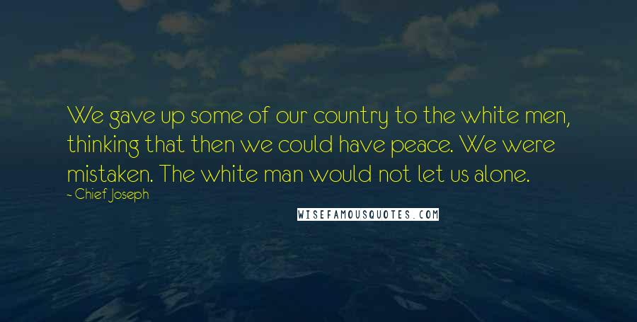 Chief Joseph Quotes: We gave up some of our country to the white men, thinking that then we could have peace. We were mistaken. The white man would not let us alone.