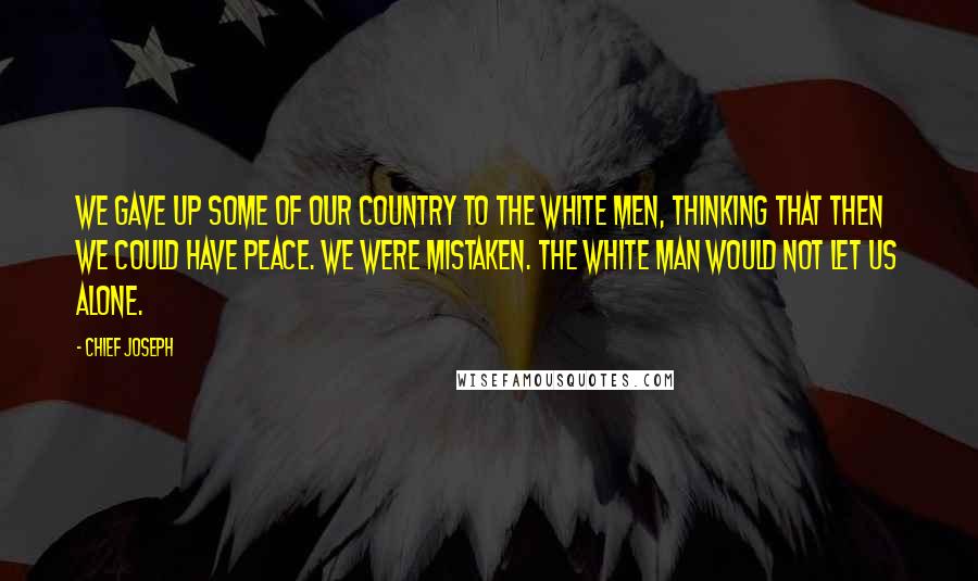 Chief Joseph Quotes: We gave up some of our country to the white men, thinking that then we could have peace. We were mistaken. The white man would not let us alone.