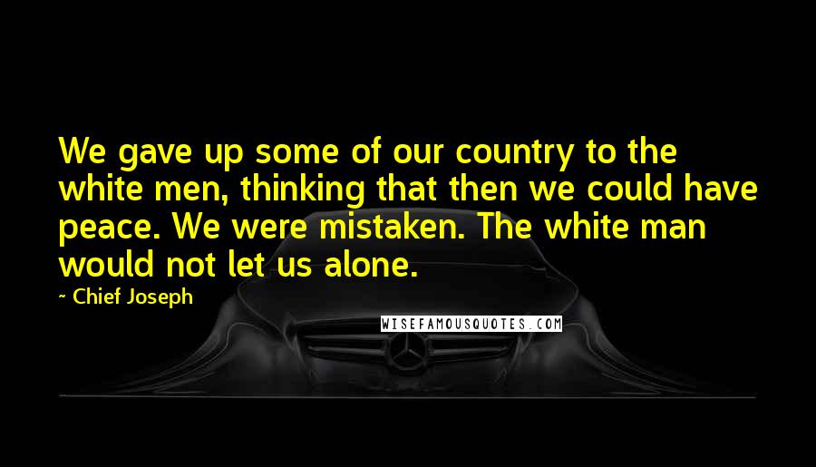 Chief Joseph Quotes: We gave up some of our country to the white men, thinking that then we could have peace. We were mistaken. The white man would not let us alone.