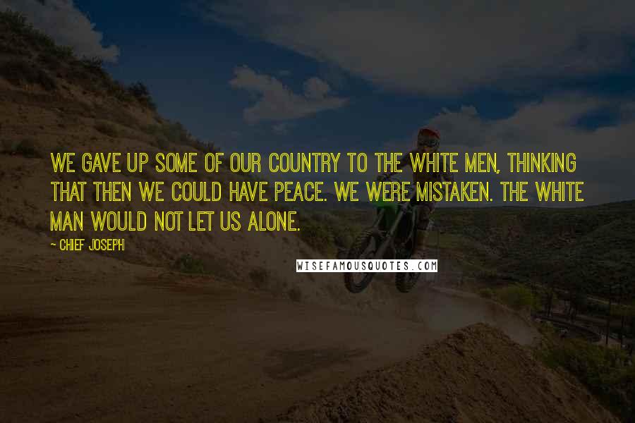 Chief Joseph Quotes: We gave up some of our country to the white men, thinking that then we could have peace. We were mistaken. The white man would not let us alone.