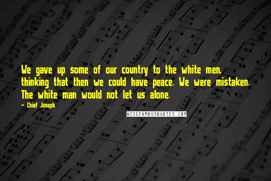 Chief Joseph Quotes: We gave up some of our country to the white men, thinking that then we could have peace. We were mistaken. The white man would not let us alone.