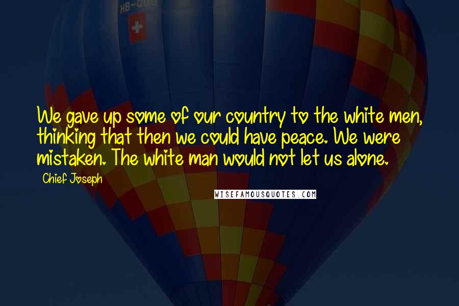 Chief Joseph Quotes: We gave up some of our country to the white men, thinking that then we could have peace. We were mistaken. The white man would not let us alone.