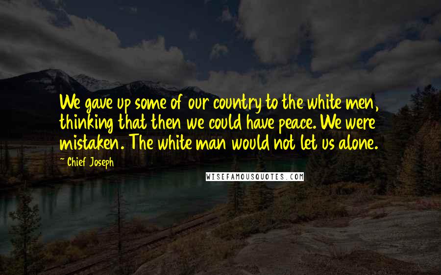 Chief Joseph Quotes: We gave up some of our country to the white men, thinking that then we could have peace. We were mistaken. The white man would not let us alone.