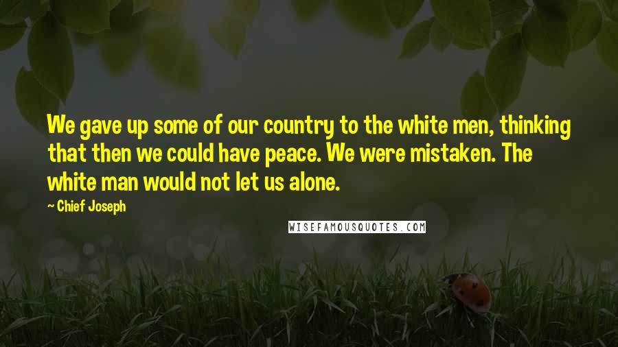 Chief Joseph Quotes: We gave up some of our country to the white men, thinking that then we could have peace. We were mistaken. The white man would not let us alone.