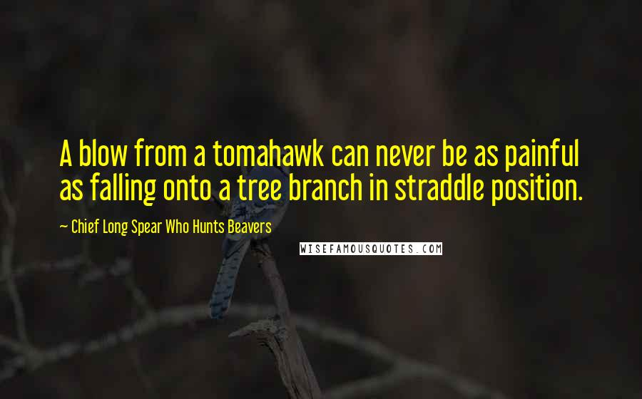 Chief Long Spear Who Hunts Beavers Quotes: A blow from a tomahawk can never be as painful as falling onto a tree branch in straddle position.