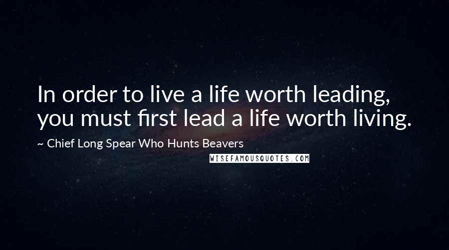 Chief Long Spear Who Hunts Beavers Quotes: In order to live a life worth leading, you must first lead a life worth living.