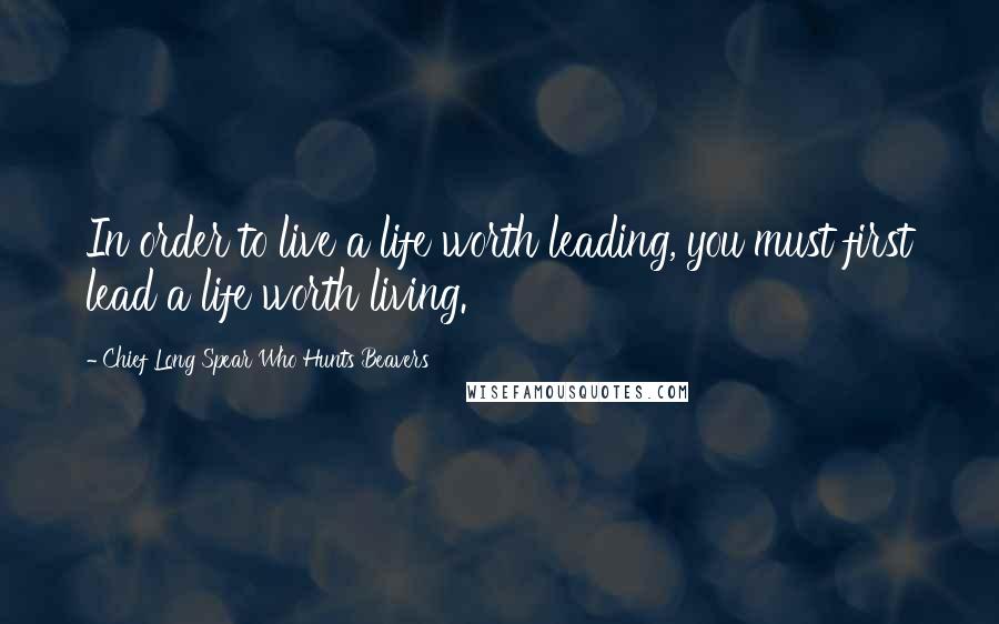 Chief Long Spear Who Hunts Beavers Quotes: In order to live a life worth leading, you must first lead a life worth living.