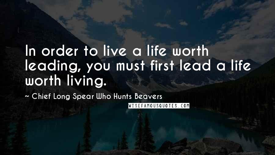 Chief Long Spear Who Hunts Beavers Quotes: In order to live a life worth leading, you must first lead a life worth living.