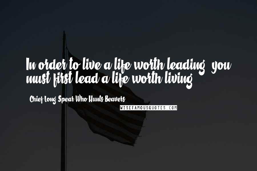 Chief Long Spear Who Hunts Beavers Quotes: In order to live a life worth leading, you must first lead a life worth living.