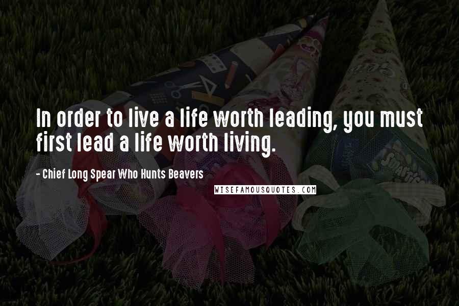Chief Long Spear Who Hunts Beavers Quotes: In order to live a life worth leading, you must first lead a life worth living.