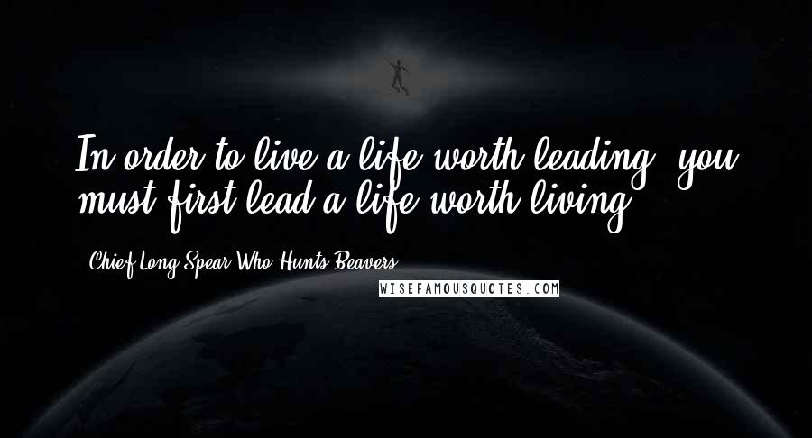 Chief Long Spear Who Hunts Beavers Quotes: In order to live a life worth leading, you must first lead a life worth living.