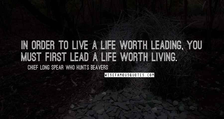 Chief Long Spear Who Hunts Beavers Quotes: In order to live a life worth leading, you must first lead a life worth living.
