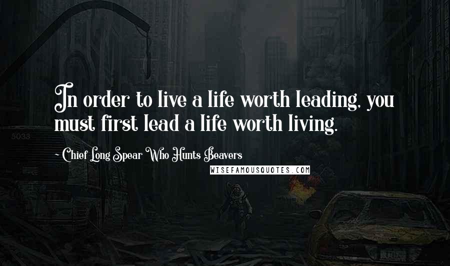 Chief Long Spear Who Hunts Beavers Quotes: In order to live a life worth leading, you must first lead a life worth living.