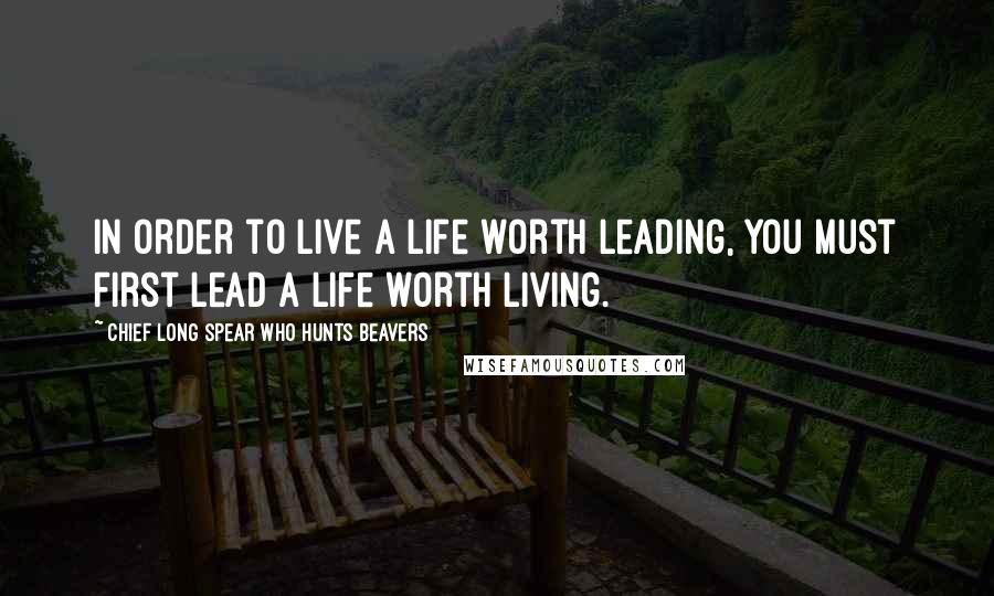 Chief Long Spear Who Hunts Beavers Quotes: In order to live a life worth leading, you must first lead a life worth living.