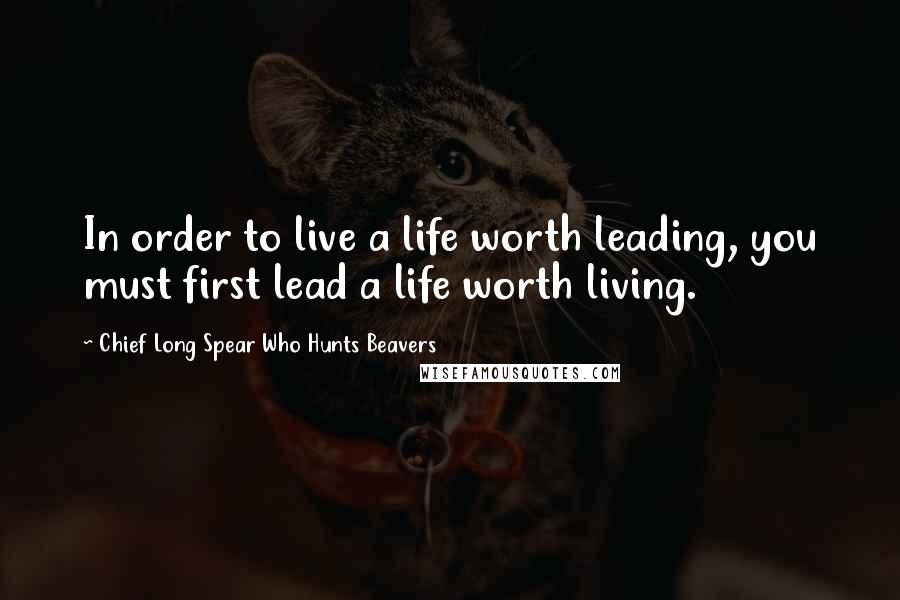 Chief Long Spear Who Hunts Beavers Quotes: In order to live a life worth leading, you must first lead a life worth living.